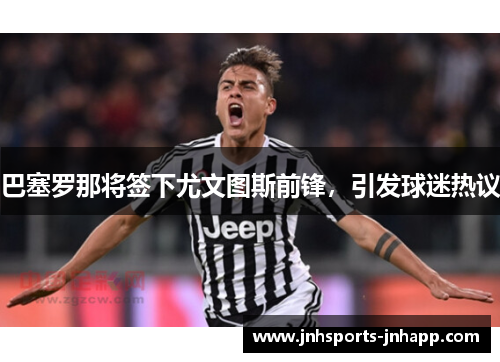 巴塞罗那将签下尤文图斯前锋，引发球迷热议