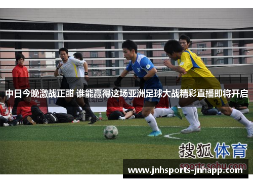 中日今晚激战正酣 谁能赢得这场亚洲足球大战精彩直播即将开启